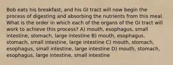 Bob eats his breakfast, and his GI tract will now begin the process of digesting and absorbing the nutrients from this meal. What is the order in which each of the organs of the GI tract will work to achieve this process? A) mouth, esophagus, small intestine, stomach, large intestine B) mouth, esophagus, stomach, small intestine, large intestine C) mouth, stomach, esophagus, small intestine, large intestine D) mouth, stomach, esophagus, large intestine, small intestine