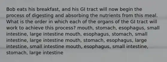 Bob eats his breakfast, and his GI tract will now begin the process of digesting and absorbing the nutrients from this meal. What is the order in which each of the organs of the GI tract will work to achieve this process? mouth, stomach, esophagus, small intestine, large intestine mouth, esophagus, stomach, small intestine, large intestine mouth, stomach, esophagus, large intestine, small intestine mouth, esophagus, small intestine, stomach, large intestine