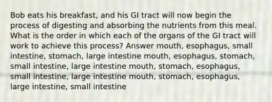 Bob eats his breakfast, and his GI tract will now begin the process of digesting and absorbing the nutrients from this meal. What is the order in which each of the organs of the GI tract will work to achieve this process? Answer mouth, esophagus, small intestine, stomach, large intestine mouth, esophagus, stomach, small intestine, large intestine mouth, stomach, esophagus, small intestine, large intestine mouth, stomach, esophagus, large intestine, small intestine