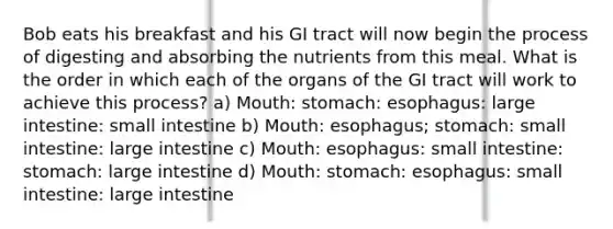 Bob eats his breakfast and his GI tract will now begin the process of digesting and absorbing the nutrients from this meal. What is the order in which each of the organs of the GI tract will work to achieve this process? a) Mouth: stomach: esophagus: large intestine: small intestine b) Mouth: esophagus; stomach: small intestine: large intestine c) Mouth: esophagus: small intestine: stomach: large intestine d) Mouth: stomach: esophagus: small intestine: large intestine