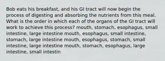 Bob eats his breakfast, and his GI tract will now begin the process of digesting and absorbing the nutrients from this meal. What is the order in which each of the organs of the GI tract will work to achieve this process? mouth, stomach, esophagus, small intestine, large intestine mouth, esophagus, small intestine, stomach, large intestine mouth, esophagus, stomach, small intestine, large intestine mouth, stomach, esophagus, large intestine, small intestin