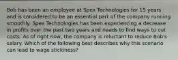 Bob has been an employee at Spex Technologies for 15 years and is considered to be an essential part of the company running smoothly. Spex Technologies has been experiencing a decrease in profits over the past two years and needs to find ways to cut costs. As of right now, the company is reluctant to reduce Bob's salary. Which of the following best describes why this scenario can lead to wage stickiness?