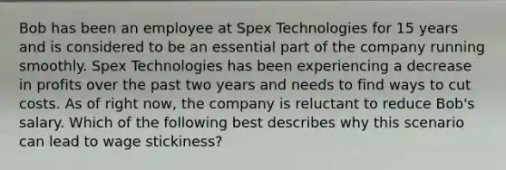 Bob has been an employee at Spex Technologies for 15 years and is considered to be an essential part of the company running smoothly. Spex Technologies has been experiencing a decrease in profits over the past two years and needs to find ways to cut costs. As of right now, the company is reluctant to reduce Bob's salary. Which of the following best describes why this scenario can lead to wage stickiness?