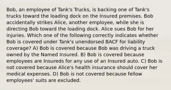 Bob, an employee of Tank's Trucks, is backing one of Tank's trucks toward the loading dock on the Insured premises. Bob accidentally strikes Alice, another employee, while she is directing Bob toward the loading dock. Alice sues Bob for her injuries. Which one of the following correctly indicates whether Bob is covered under Tank's unendorsed BACF for liability coverage? A) Bob is covered because Bob was driving a truck owned by the Named Insured. B) Bob is covered because employees are Insureds for any use of an Insured auto. C) Bob is not covered because Alice's health insurance should cover her medical expenses. D) Bob is not covered because fellow employees' suits are excluded.