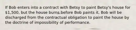 If Bob enters into a contract with Betsy to paint Betsy's house for 1,500, but the house burns before Bob paints it, Bob will be discharged from the contractual obligation to paint the house by the doctrine of impossibility of performance.