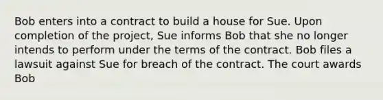 Bob enters into a contract to build a house for Sue. Upon completion of the project, Sue informs Bob that she no longer intends to perform under the terms of the contract. Bob files a lawsuit against Sue for breach of the contract. The court awards Bob