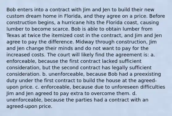 Bob enters into a contract with Jim and Jen to build their new custom dream home in Florida, and they agree on a price. Before construction begins, a hurricane hits the Florida coast, causing lumber to become scarce. Bob is able to obtain lumber from Texas at twice the itemized cost in the contract, and Jim and Jen agree to pay the difference. Midway through construction, Jim and Jen change their minds and do not want to pay for the increased costs. The court will likely find the agreement is: a. enforceable, because the first contract lacked sufficient consideration, but the second contract has legally sufficient consideration. b. unenforceable, because Bob had a preexisting duty under the first contract to build the house at the agreed-upon price. c. enforceable, because due to unforeseen difficulties Jim and Jen agreed to pay extra to overcome them. d. unenforceable, because the parties had a contract with an agreed-upon price.