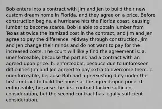 Bob enters into a contract with Jim and Jen to build their new custom dream home in Florida, and they agree on a price. Before construction begins, a hurricane hits the Florida coast, causing lumber to become scarce. Bob is able to obtain lumber from Texas at twice the itemized cost in the contract, and Jim and Jen agree to pay the difference. Midway through construction, Jim and Jen change their minds and do not want to pay for the increased costs. The court will likely find the agreement is: a. unenforceable, because the parties had a contract with an agreed-upon price. b. enforceable, because due to unforeseen difficulties Jim and Jen agreed to pay extra to overcome them. c. unenforceable, because Bob had a preexisting duty under the first contract to build the house at the agreed-upon price. d. enforceable, because the first contract lacked sufficient consideration, but the second contract has legally sufficient consideration.