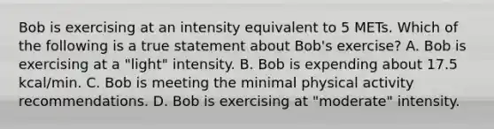 Bob is exercising at an intensity equivalent to 5 METs. Which of the following is a true statement about Bob's exercise? A. Bob is exercising at a "light" intensity. B. Bob is expending about 17.5 kcal/min. C. Bob is meeting the minimal physical activity recommendations. D. Bob is exercising at "moderate" intensity.