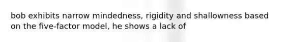 bob exhibits narrow mindedness, rigidity and shallowness based on the five-factor model, he shows a lack of