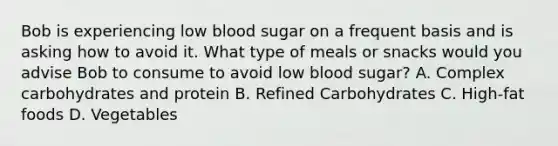 Bob is experiencing low blood sugar on a frequent basis and is asking how to avoid it. What type of meals or snacks would you advise Bob to consume to avoid low blood sugar? A. Complex carbohydrates and protein B. Refined Carbohydrates C. High-fat foods D. Vegetables