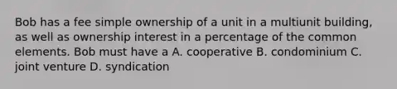 Bob has a fee simple ownership of a unit in a multiunit building, as well as ownership interest in a percentage of the common elements. Bob must have a A. cooperative B. condominium C. joint venture D. syndication