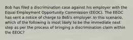 Bob has filed a discrimination case against his employer with the Equal Employment Opportunity Commission (EEOC). The EEOC has sent a notice of charge to Bob's employer. In this scenario, which of the following is most likely to be the immediate next step as per the process of bringing a discrimination claim within the EEOC?