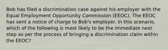 Bob has filed a discrimination case against his employer with the Equal Employment Opportunity Commission (EEOC). The EEOC has sent a notice of charge to Bob's employer. In this scenario, which of the following is most likely to be the immediate next step as per the process of bringing a discrimination claim within the EEOC?