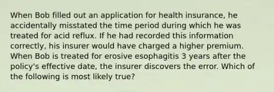 When Bob filled out an application for health insurance, he accidentally misstated the time period during which he was treated for acid reflux. If he had recorded this information correctly, his insurer would have charged a higher premium. When Bob is treated for erosive esophagitis 3 years after the policy's effective date, the insurer discovers the error. Which of the following is most likely true?