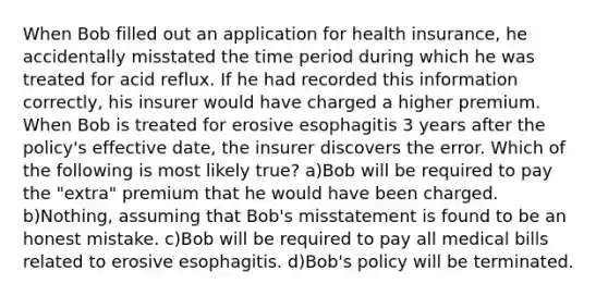 When Bob filled out an application for health insurance, he accidentally misstated the time period during which he was treated for acid reflux. If he had recorded this information correctly, his insurer would have charged a higher premium. When Bob is treated for erosive esophagitis 3 years after the policy's effective date, the insurer discovers the error. Which of the following is most likely true? a)Bob will be required to pay the "extra" premium that he would have been charged. b)Nothing, assuming that Bob's misstatement is found to be an honest mistake. c)Bob will be required to pay all medical bills related to erosive esophagitis. d)Bob's policy will be terminated.