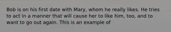 Bob is on his first date with Mary, whom he really likes. He tries to act in a manner that will cause her to like him, too, and to want to go out again. This is an example of