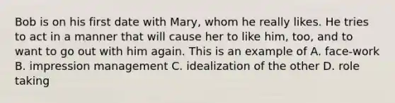 Bob is on his first date with Mary, whom he really likes. He tries to act in a manner that will cause her to like him, too, and to want to go out with him again. This is an example of A. face-work B. impression management C. idealization of the other D. role taking