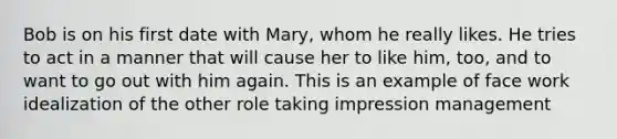 Bob is on his first date with Mary, whom he really likes. He tries to act in a manner that will cause her to like him, too, and to want to go out with him again. This is an example of face work idealization of the other role taking impression management