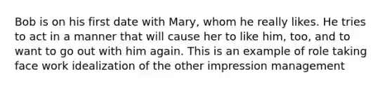 Bob is on his first date with Mary, whom he really likes. He tries to act in a manner that will cause her to like him, too, and to want to go out with him again. This is an example of role taking face work idealization of the other impression management