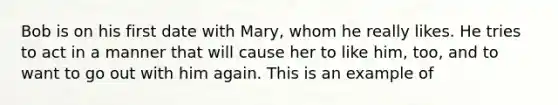 Bob is on his first date with Mary, whom he really likes. He tries to act in a manner that will cause her to like him, too, and to want to go out with him again. This is an example of