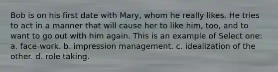 Bob is on his first date with Mary, whom he really likes. He tries to act in a manner that will cause her to like him, too, and to want to go out with him again. This is an example of Select one: a. face-work. b. impression management. c. idealization of the other. d. role taking.