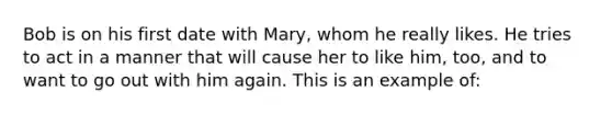 Bob is on his first date with Mary, whom he really likes. He tries to act in a manner that will cause her to like him, too, and to want to go out with him again. This is an example of: