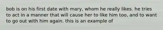 bob is on his first date with mary, whom he really likes. he tries to act in a manner that will cause her to like him too, and to want to go out with him again. this is an example of