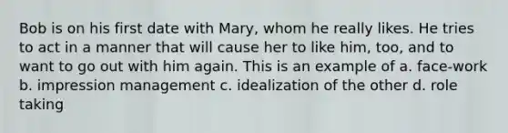 Bob is on his first date with Mary, whom he really likes. He tries to act in a manner that will cause her to like him, too, and to want to go out with him again. This is an example of a. face-work b. impression management c. idealization of the other d. role taking