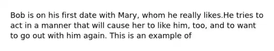 Bob is on his first date with Mary, whom he really likes.He tries to act in a manner that will cause her to like him, too, and to want to go out with him again. This is an example of