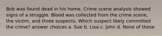 Bob was found dead in his home. Crime scene analysis showed signs of a struggle. Blood was collected from the crime scene, the victim, and three suspects. Which suspect likely committed the crime? answer choices a. Sue b. Lisa c. John d. None of these