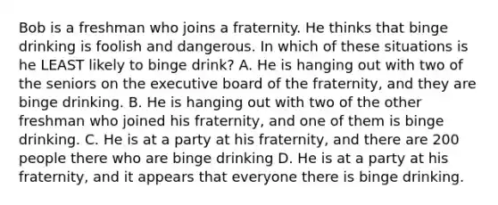 Bob is a freshman who joins a fraternity. He thinks that binge drinking is foolish and dangerous. In which of these situations is he LEAST likely to binge drink? A. He is hanging out with two of the seniors on the executive board of the fraternity, and they are binge drinking. B. He is hanging out with two of the other freshman who joined his fraternity, and one of them is binge drinking. C. He is at a party at his fraternity, and there are 200 people there who are binge drinking D. He is at a party at his fraternity, and it appears that everyone there is binge drinking.