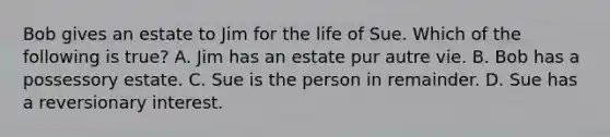 Bob gives an estate to Jim for the life of Sue. Which of the following is true? A. Jim has an estate pur autre vie. B. Bob has a possessory estate. C. Sue is the person in remainder. D. Sue has a reversionary interest.