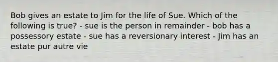 Bob gives an estate to Jim for the life of Sue. Which of the following is true? - sue is the person in remainder - bob has a possessory estate - sue has a reversionary interest - Jim has an estate pur autre vie