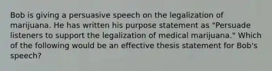 Bob is giving a persuasive speech on the legalization of marijuana. He has written his purpose statement as "Persuade listeners to support the legalization of medical marijuana." Which of the following would be an effective thesis statement for Bob's speech?