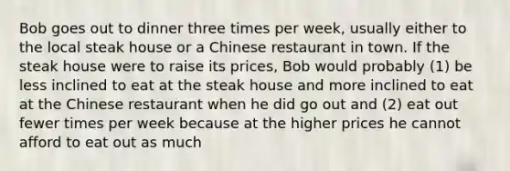 Bob goes out to dinner three times per week, usually either to the local steak house or a Chinese restaurant in town. If the steak house were to raise its prices, Bob would probably (1) be less inclined to eat at the steak house and more inclined to eat at the Chinese restaurant when he did go out and (2) eat out fewer times per week because at the higher prices he cannot afford to eat out as much