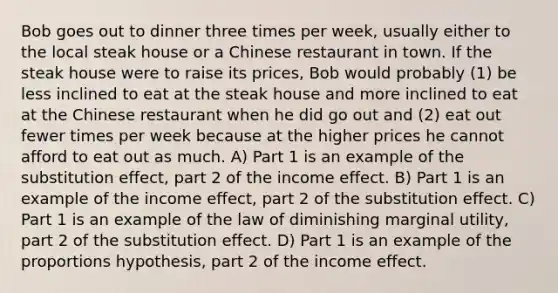 Bob goes out to dinner three times per week, usually either to the local steak house or a Chinese restaurant in town. If the steak house were to raise its prices, Bob would probably (1) be less inclined to eat at the steak house and more inclined to eat at the Chinese restaurant when he did go out and (2) eat out fewer times per week because at the higher prices he cannot afford to eat out as much. A) Part 1 is an example of the substitution effect, part 2 of the income effect. B) Part 1 is an example of the income effect, part 2 of the substitution effect. C) Part 1 is an example of the law of diminishing marginal utility, part 2 of the substitution effect. D) Part 1 is an example of the proportions hypothesis, part 2 of the income effect.