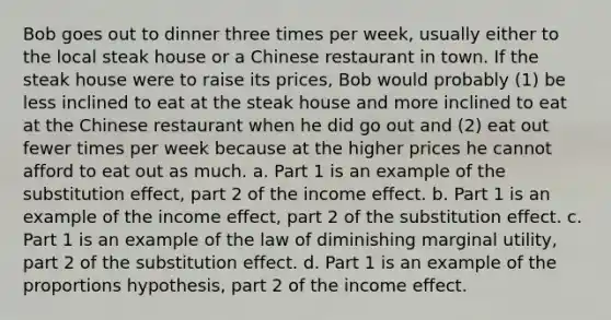 Bob goes out to dinner three times per week, usually either to the local steak house or a Chinese restaurant in town. If the steak house were to raise its prices, Bob would probably (1) be less inclined to eat at the steak house and more inclined to eat at the Chinese restaurant when he did go out and (2) eat out fewer times per week because at the higher prices he cannot afford to eat out as much. a. Part 1 is an example of the substitution effect, part 2 of the income effect. b. Part 1 is an example of the income effect, part 2 of the substitution effect. c. Part 1 is an example of the law of diminishing marginal utility, part 2 of the substitution effect. d. Part 1 is an example of the proportions hypothesis, part 2 of the income effect.