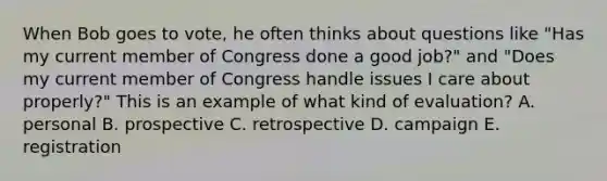 When Bob goes to vote, he often thinks about questions like "Has my current member of Congress done a good job?" and "Does my current member of Congress handle issues I care about properly?" This is an example of what kind of evaluation? A. personal B. prospective C. retrospective D. campaign E. registration