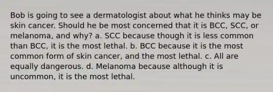 Bob is going to see a dermatologist about what he thinks may be skin cancer. Should he be most concerned that it is BCC, SCC, or melanoma, and why? a. SCC because though it is less common than BCC, it is the most lethal. b. BCC because it is the most common form of skin cancer, and the most lethal. c. All are equally dangerous. d. Melanoma because although it is uncommon, it is the most lethal.