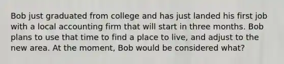 Bob just graduated from college and has just landed his first job with a local accounting firm that will start in three months. Bob plans to use that time to find a place to live, and adjust to the new area. At the moment, Bob would be considered what?