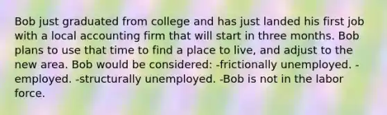 Bob just graduated from college and has just landed his first job with a local accounting firm that will start in three months. Bob plans to use that time to find a place to live, and adjust to the new area. Bob would be considered: -frictionally unemployed. -employed. -structurally unemployed. -Bob is not in the labor force.