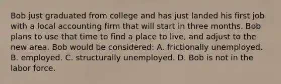 Bob just graduated from college and has just landed his first job with a local accounting firm that will start in three months. Bob plans to use that time to find a place to live, and adjust to the new area. Bob would be considered: A. frictionally unemployed. B. employed. C. structurally unemployed. D. Bob is not in the labor force.