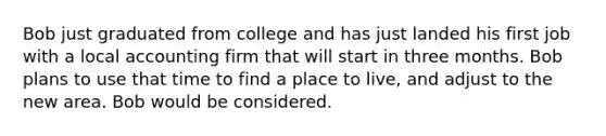 Bob just graduated from college and has just landed his first job with a local accounting firm that will start in three months. Bob plans to use that time to find a place to live, and adjust to the new area. Bob would be considered.