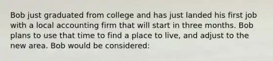 Bob just graduated from college and has just landed his first job with a local accounting firm that will start in three months. Bob plans to use that time to find a place to live, and adjust to the new area. Bob would be considered: