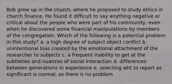 Bob grew up in the church, where he proposed to study ethics in church finance. He found it difficult to say anything negative or critical about the people who were part of his community, even when he discovered some financial manipulations by members of the congregation. Which of the following is a potential problem in this study? a. a high degree of subject object conflict b. unintentional bias created by the emotional attachment of the researcher to subjects c. a frequent inability to get at the subtleties and nuances of social interaction d. differences between generations in experience e. selecting wht to report as significant is normal, so there is no problem