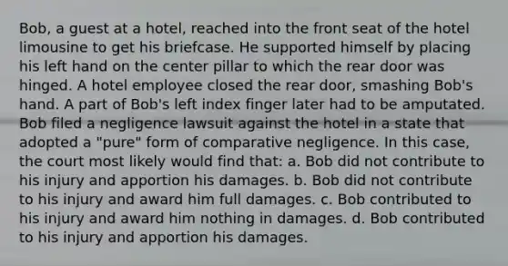 Bob, a guest at a hotel, reached into the front seat of the hotel limousine to get his briefcase. He supported himself by placing his left hand on the center pillar to which the rear door was hinged. A hotel employee closed the rear door, smashing Bob's hand. A part of Bob's left index finger later had to be amputated. Bob filed a negligence lawsuit against the hotel in a state that adopted a "pure" form of comparative negligence. In this case, the court most likely would find that: a. Bob did not contribute to his injury and apportion his damages. b. Bob did not contribute to his injury and award him full damages. c. Bob contributed to his injury and award him nothing in damages. d. Bob contributed to his injury and apportion his damages.