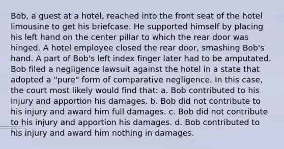 Bob, a guest at a hotel, reached into the front seat of the hotel limousine to get his briefcase. He supported himself by placing his left hand on the center pillar to which the rear door was hinged. A hotel employee closed the rear door, smashing Bob's hand. A part of Bob's left index finger later had to be amputated. Bob filed a negligence lawsuit against the hotel in a state that adopted a "pure" form of comparative negligence. In this case, the court most likely would find that: a. Bob contributed to his injury and apportion his damages. b. Bob did not contribute to his injury and award him full damages. c. Bob did not contribute to his injury and apportion his damages. d. Bob contributed to his injury and award him nothing in damages.