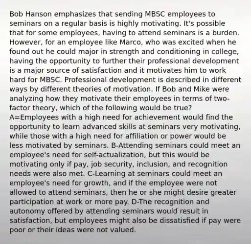 Bob Hanson emphasizes that sending MBSC employees to seminars on a regular basis is highly motivating. It's possible that for some employees, having to attend seminars is a burden. However, for an employee like Marco, who was excited when he found out he could major in strength and conditioning in college, having the opportunity to further their professional development is a major source of satisfaction and it motivates him to work hard for MBSC. Professional development is described in different ways by different theories of motivation. If Bob and Mike were analyzing how they motivate their employees in terms of two-factor theory, which of the following would be true? A=Employees with a high need for achievement would find the opportunity to learn advanced skills at seminars very motivating, while those with a high need for affiliation or power would be less motivated by seminars. B-Attending seminars could meet an employee's need for self-actualization, but this would be motivating only if pay, job security, inclusion, and recognition needs were also met. C-Learning at seminars could meet an employee's need for growth, and if the employee were not allowed to attend seminars, then he or she might desire greater participation at work or more pay. D-The recognition and autonomy offered by attending seminars would result in satisfaction, but employees might also be dissatisfied if pay were poor or their ideas were not valued.