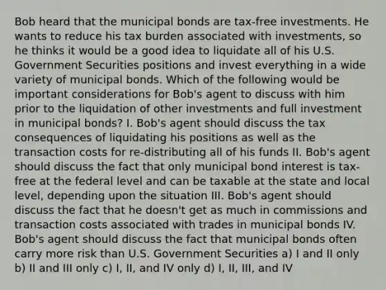 Bob heard that the municipal bonds are tax-free investments. He wants to reduce his tax burden associated with investments, so he thinks it would be a good idea to liquidate all of his U.S. Government Securities positions and invest everything in a wide variety of municipal bonds. Which of the following would be important considerations for Bob's agent to discuss with him prior to the liquidation of other investments and full investment in municipal bonds? I. Bob's agent should discuss the tax consequences of liquidating his positions as well as the transaction costs for re-distributing all of his funds II. Bob's agent should discuss the fact that only municipal bond interest is tax-free at the federal level and can be taxable at the state and local level, depending upon the situation III. Bob's agent should discuss the fact that he doesn't get as much in commissions and transaction costs associated with trades in municipal bonds IV. Bob's agent should discuss the fact that municipal bonds often carry more risk than U.S. Government Securities a) I and II only b) II and III only c) I, II, and IV only d) I, II, III, and IV